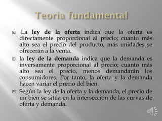  La ley de la oferta indica que la oferta es
directamente proporcional al precio; cuanto más
alto sea el precio del producto, más unidades se
ofrecerán a la venta.
 la ley de la demanda indica que la demanda es
inversamente proporcional al precio; cuanto más
alto sea el precio, menos demandarán los
consumidores. Por tanto, la oferta y la demanda
hacen variar el precio del bien.
 Según la ley de la oferta y la demanda, el precio de
un bien se sitúa en la intersección de las curvas de
oferta y demanda.
 