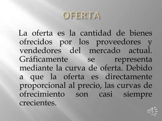 La oferta es la cantidad de bienes
ofrecidos por los proveedores y
vendedores del mercado actual.
Gráficamente se representa
mediante la curva de oferta. Debido
a que la oferta es directamente
proporcional al precio, las curvas de
ofrecimiento son casi siempre
crecientes.
 