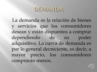La demanda es la relación de bienes
y servicios que los consumidores
desean y están dispuestos a comprar
dependiendo de su poder
adquisitivo. La curva de demanda es
por lo general decreciente, es decir, a
mayor precio, los consumidores
comprarán menos.
 