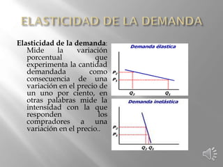 Elasticidad de la demanda:
Mide la variación
porcentual que
experimenta la cantidad
demandada como
consecuencia de una
variación en el precio de
un uno por ciento, en
otras palabras mide la
intensidad con la que
responden los
compradores a una
variación en el precio..
 
