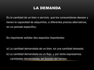 LA DEMANDA
Es la cantidad de un bien o servicio, que los consumidores desean y
tienen la capacidad de adquirirlos, a diferentes precios alternativos,
en un periodo específico.
Es importante señalar dos aspectos importantes:
a) La cantidad demandada de un bien, es una cantidad deseada.
b) La cantidad demandada es un flujo, y por tanto expresamos,
cantidades demandadas, en función del tiempo.
 