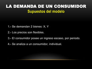 LA DEMANDA DE UN CONSUMIDOR
Supuestos del modelo
1.- Se demandan 2 bienes: X, Y
2.- Los precios son flexibles.
3.- El consumidor posee un ingreso escaso, por periodo.
4.- Se analiza a un consumidor, individual.
 