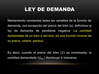 LEY DE DEMANDA
Manteniendo constantes todas las variables de la función de
demanda, con excepción del precio del bien (x), definimos la
ley de demanda de pendiente negativa: La cantidad
demandada de un bien o servicio, es una función inversa de
su precio, ceteris paribus.
Es decir, cuando el precio del bien 𝑋 se incrementa, la
cantidad demandada 𝑄 𝑑𝑥 disminuye o viceversa.
 