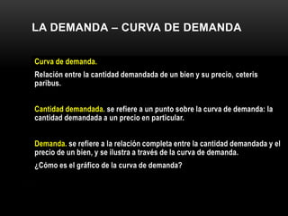 LA DEMANDA – CURVA DE DEMANDA
Curva de demanda.
Relación entre la cantidad demandada de un bien y su precio, ceteris
paribus.
Cantidad demandada. se refiere a un punto sobre la curva de demanda: la
cantidad demandada a un precio en particular.
Demanda. se refiere a la relación completa entre la cantidad demandada y el
precio de un bien, y se ilustra a través de la curva de demanda.
¿Cómo es el gráfico de la curva de demanda?
 