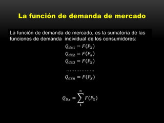 La función de demanda de mercado
La función de demanda de mercado, es la sumatoria de las
funciones de demanda individual de los consumidores:
𝑄 𝑑𝑥1 = 𝐹 𝑃𝑋
𝑄 𝑑𝑥2 = 𝐹 𝑃𝑋
𝑄 𝑑𝑥3 = 𝐹 𝑃𝑋
……………..
𝑄 𝑑𝑥𝑛 = 𝐹 𝑃𝑋
𝑄 𝐷𝑥 =
1
𝑛
𝐹 𝑃𝑋
 