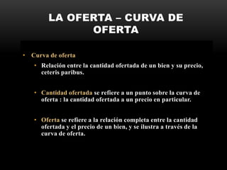 LA OFERTA – CURVA DE
OFERTA
• Curva de oferta
• Relación entre la cantidad ofertada de un bien y su precio,
ceteris paribus.
• Cantidad ofertada se refiere a un punto sobre la curva de
oferta : la cantidad ofertada a un precio en particular.
• Oferta se refiere a la relación completa entre la cantidad
ofertada y el precio de un bien, y se ilustra a través de la
curva de oferta.
 