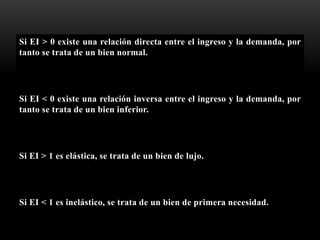 Si EI > 0 existe una relación directa entre el ingreso y la demanda, por
tanto se trata de un bien normal.
Si EI < 0 existe una relación inversa entre el ingreso y la demanda, por
tanto se trata de un bien inferior.
Si EI > 1 es elástica, se trata de un bien de lujo.
Si EI < 1 es inelástico, se trata de un bien de primera necesidad.
 