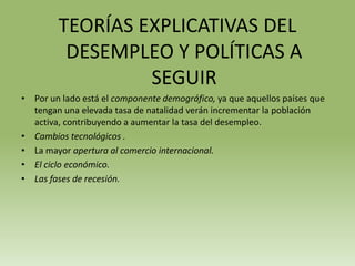 TEORÍAS EXPLICATIVAS DEL
         DESEMPLEO Y POLÍTICAS A
                 SEGUIR
• Por un lado está el componente demográfico, ya que aquellos países que
  tengan una elevada tasa de natalidad verán incrementar la población
  activa, contribuyendo a aumentar la tasa del desempleo.
• Cambios tecnológicos .
• La mayor apertura al comercio internacional.
• El ciclo económico.
• Las fases de recesión.
 