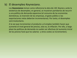 b) El desempleo Keynesiano.
   Los Keynesianos toman como referencia la obra de J:M: Keynes y ante la
   existencia de desempleo, en general, se muestran partidarios de recurrir
   a una política de demanda expansiva (el consumo de las economías
   domésticas, la inversión de las empresas, el gasto público o las
   exportaciones netas deberían incrementarse). Por tanto, el desempleo
   será involuntario.
   A la vez que incrementan el producto y el empleo también hacen que
   aumente el nivel general de precios, esto es, la inflación. Por ello, a largo
   plazo las políticas de demanda no suelen ser efectivas (el aumento inicial
   de los precios hará que los salarios y otros costes se incrementen).
 