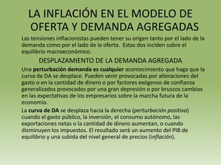LA INFLACIÓN EN EL MODELO DE
  OFERTA Y DEMANDA AGREGADAS
Las tensiones inflacionistas pueden tener su origen tanto por el lado de la
demanda como por el lado de la oferta. Estas dos inciden sobre el
equilibrio macroeconómico.
       DESPLAZAMIENTO DE LA DEMANDA AGREGADA
Una perturbación demanda es cualquier acontecimiento que haga que la
curva de DA se desplace. Pueden venir provocadas por alteraciones del
gasto o en la cantidad de dinero o por factores exógenos de confianza
generalizados provocados por una gran depresión o por bruscos cambios
en las expectativas de los empresarios sobre la marcha futura de la
economía.
La curva de DA se desplaza hacia la derecha (perturbación positiva)
cuando el gasto público, la inversión, el consumo autónomo, las
exportaciones netas o la cantidad de dinero aumentan, o cuando
disminuyen los impuestos. El resultado será un aumento del PIB de
equilibrio y una subida del nivel general de precios (inflación).
 