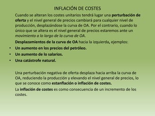 INFLACIÓN DE COSTES
  Cuando se alteran los costes unitarios tendrá lugar una perturbación de
  oferta y el nivel general de precios cambiará para cualquier nivel de
  producción, desplazándose la curva de OA. Por el contrario, cuando lo
  único que se altera es el nivel general de precios estaremos ante un
  movimiento a lo largo de la curva de OA.
  Desplazamientos de la curva de OA hacia la izquierda, ejemplos:
• Un aumento en los precios del petróleo.
• Un aumento de lo salarios.
• Una catástrofe natural.

   Una perturbación negativa de oferta desplaza hacia arriba la curva de
   OA, reduciendo la producción y elevando el nivel general de precios, lo
   que se conoce como estanflación o inflación de costes.
   La inflación de costes es como consecuencia de un incremento de los
   costes.
 