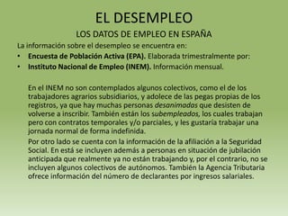 EL DESEMPLEO
                 LOS DATOS DE EMPLEO EN ESPAÑA
La información sobre el desempleo se encuentra en:
• Encuesta de Población Activa (EPA). Elaborada trimestralmente por:
• Instituto Nacional de Empleo (INEM). Información mensual.

   En el INEM no son contemplados algunos colectivos, como el de los
   trabajadores agrarios subsidiarios, y adolece de las pegas propias de los
   registros, ya que hay muchas personas desanimadas que desisten de
   volverse a inscribir. También están los subempleados, los cuales trabajan
   pero con contratos temporales y/o parciales, y les gustaría trabajar una
   jornada normal de forma indefinida.
   Por otro lado se cuenta con la información de la afiliación a la Seguridad
   Social. En está se incluyen además a personas en situación de jubilación
   anticipada que realmente ya no están trabajando y, por el contrario, no se
   incluyen algunos colectivos de autónomos. También la Agencia Tributaria
   ofrece información del número de declarantes por ingresos salariales.
 