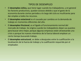 TIPOS DE DESEMPLEO
• El desempleo cíclico, que tiene lugar cuando los trabajadores, y en general
  los factores productivos, quedan ociosos debido a que el gasto de la
  economía durante ciertos periodos a lo largo del ciclo es insuficiente para
  dar empleo a todos los recursos.
• El desempleo estacional es el causado por cambios en la demanda de
  trabajo en momentos diferentes del año.
• El desempleo friccional, es el ligado al funcionamiento normal del
  mercado de trabajo. Se origina cuando los trabajadores dejan sus puestos
  para buscar otro mejor, porque algunas empresas están atravesando una
  crisis o porque los nuevos miembros de la fuerza laboral emplean un
  cierto tiempo buscando trabajo.
• El desempleo estructural, se debe a desajustes entre la cualificación o la
  localización de la fuerza de trabajo y la cualificación requerida por el
  empleador.
 