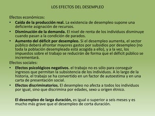 LOS EFECTOS DEL DESEMPLEO

Efectos económicos:
• Caída de la producción real. La existencia de desempleo supone una
   deficiente asignación de recursos.
• Disminución de la demanda. El nivel de renta de los individuos disminuye
   cuando pasan a la condición de parados.
• Aumento del déficit por desempleo. Si el desempleo aumenta, el sector
   público deberá afrontar mayores gastos por subsidios por desempleo (no
   toda la población desempleada está acogida a ello), y a la vez, los
   impuestos sobre el trabajo se reducirán de forma que el déficit público se
   incrementará.
Efectos sociales:
• Efectos psicológicos negativos. el trabajo no es sólo para conseguir
   ingresos que permitan la subsistencia de los individuos. A lo largo de la
   historia, el trabajo se ha convertido en un factor de autoestima y en una
   carta de presentación social.
• Efectos discriminatorios. El desempleo no afecta a todos los individuos
   por igual, sino que discrimina por edades, sexo u origen étnico.

   El desempleo de larga duración, es igual o superior a seis meses y es
   mucho más grave que el desempleo de corta duración.
 