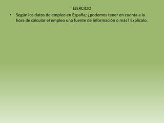 EJERCICIO
• Según los datos de empleo en España; ¿podemos tener en cuenta a la
  hora de calcular el empleo una fuente de información o más? Explícalo.
 