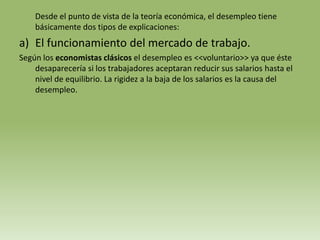 Desde el punto de vista de la teoría económica, el desempleo tiene
    básicamente dos tipos de explicaciones:
a) El funcionamiento del mercado de trabajo.
Según los economistas clásicos el desempleo es <<voluntario>> ya que éste
    desaparecería si los trabajadores aceptaran reducir sus salarios hasta el
    nivel de equilibrio. La rigidez a la baja de los salarios es la causa del
    desempleo.
 