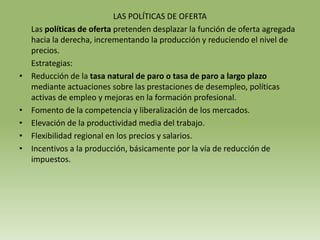 LAS POLÍTICAS DE OFERTA
    Las políticas de oferta pretenden desplazar la función de oferta agregada
    hacia la derecha, incrementando la producción y reduciendo el nivel de
    precios.
    Estrategias:
•   Reducción de la tasa natural de paro o tasa de paro a largo plazo
    mediante actuaciones sobre las prestaciones de desempleo, políticas
    activas de empleo y mejoras en la formación profesional.
•   Fomento de la competencia y liberalización de los mercados.
•   Elevación de la productividad media del trabajo.
•   Flexibilidad regional en los precios y salarios.
•   Incentivos a la producción, básicamente por la vía de reducción de
    impuestos.
 