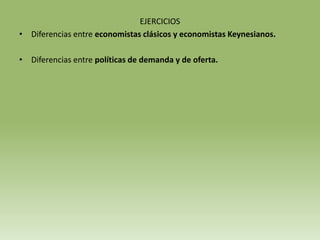 EJERCICIOS
• Diferencias entre economistas clásicos y economistas Keynesianos.

• Diferencias entre políticas de demanda y de oferta.
 