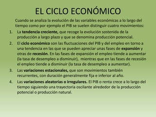 EL CICLO ECONÓMICO
     Cuando se analiza la evolución de las variables económicas a lo largo del
     tiempo como por ejemplo el PIB se suelen distinguir cuatro movimientos:
1.    La tendencia creciente, que recoge la evolución sostenida de la
      producción a largo plazo y que se denomina producción potencial.
2.    El ciclo económico son las fluctuaciones del PIB y del empleo en torno a
      una tendencia en las que se pueden apreciar unas fases de expansión y
      otras de recesión. En las fases de expansión el empleo tiende a aumentar
      (la tasa de desempleo a disminuir), mientras que en las fases de recesión
      el empleo tiende a disminuir (la tasa de desempleo a aumentar).
3.    Las variaciones estacionales, que son movimientos también
      recurrentes, con duración generalmente fija e inferior al año.
4.    Las variaciones aleatorias o irregulares. El PIB o renta crece a lo largo del
      tiempo siguiendo una trayectoria oscilante alrededor de la producción
      potencial o producción natural.
 