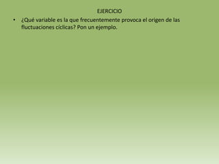 EJERCICIO
• ¿Qué variable es la que frecuentemente provoca el origen de las
  fluctuaciones cíclicas? Pon un ejemplo.
 