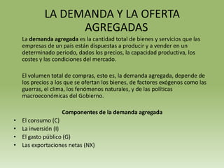 LA DEMANDA Y LA OFERTA
                   AGREGADAS
    La demanda agregada es la cantidad total de bienes y servicios que las
    empresas de un país están dispuestas a producir y a vender en un
    determinado periodo, dados los precios, la capacidad productiva, los
    costes y las condiciones del mercado.

    El volumen total de compras, esto es, la demanda agregada, depende de
    los precios a los que se ofertan los bienes, de factores exógenos como las
    guerras, el clima, los fenómenos naturales, y de las políticas
    macroeconómicas del Gobierno.

                    Componentes de la demanda agregada
•   El consumo (C)
•   La inversión (I)
•   El gasto público (G)
•   Las exportaciones netas (NX)
 