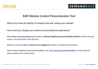 B2B Website Content Personalization Tool

        What if you knew the identity of company that was visiting your website?


        How would you change your content to personalize the experience?

        Demandbase (www.demandbase.com) provides a real-time targeting and personalization platform to deliver the right
        content, to the right person, at the right time.


        Marketers use Demandbase to improve user engagement, leading to increased lead conversion.


        Srijan's module integrates Drupal with DemandBase. See: http://drupal.org/project/demandbase. To learn about the
        module please see the screens below:




Configuration instructions for “Demandbase – B2B Content Personalization” module built in Drupal        Module built by Srijan Technologies
 