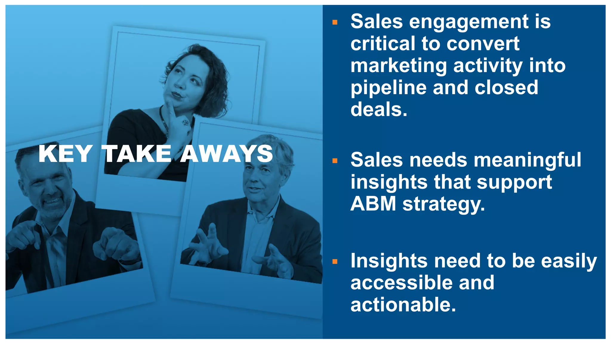 KEY TAKE AWAYS
§ Sales engagement is
critical to convert
marketing activity into
pipeline and closed
deals.
§ Sales needs meaningful
insights that support
ABM strategy.
§ Insights need to be easily
accessible and
actionable.
 