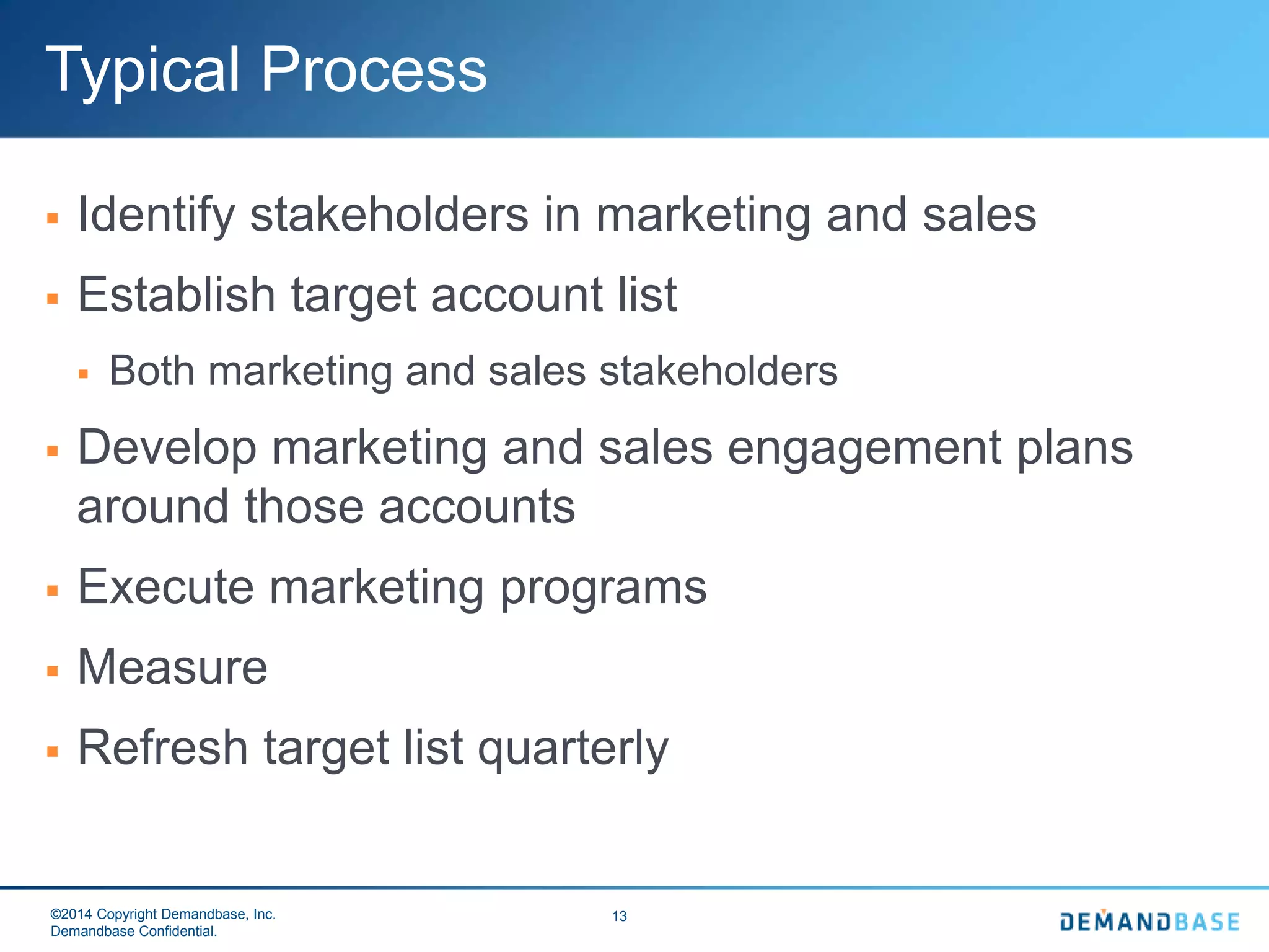 ©2014 Copyright Demandbase, Inc.
Demandbase Confidential.
13
Typical Process
 Identify stakeholders in marketing and sales
 Establish target account list
 Both marketing and sales stakeholders
 Develop marketing and sales engagement plans
around those accounts
 Execute marketing programs
 Measure
 Refresh target list quarterly
 