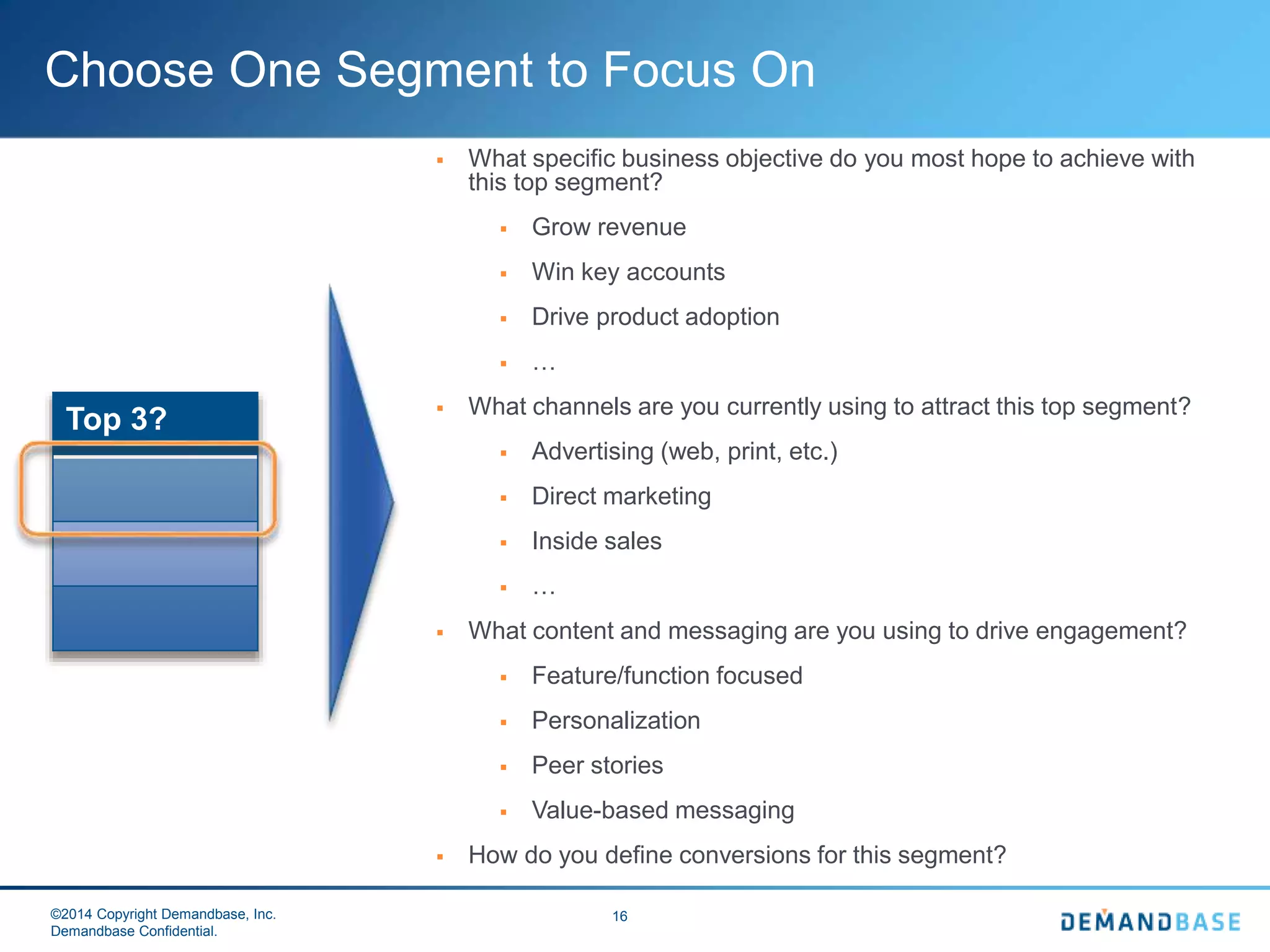 ©2014 Copyright Demandbase, Inc.
Demandbase Confidential.
16
Choose One Segment to Focus On
Top 3?
 What specific business objective do you most hope to achieve with
this top segment?
 Grow revenue
 Win key accounts
 Drive product adoption
 …
 What channels are you currently using to attract this top segment?
 Advertising (web, print, etc.)
 Direct marketing
 Inside sales
 …
 What content and messaging are you using to drive engagement?
 Feature/function focused
 Personalization
 Peer stories
 Value-based messaging
 How do you define conversions for this segment?
 