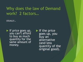 Why does the law of Demand
work? 2 factors…
USUALLY…
 If price goes up,
you can’t afford
to buy as much
quantity for the
same amount of
money.
 If the price
goes up, you
buy an
alternative
(and less
quantity of the
original good).
 