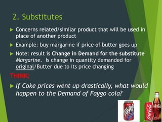 2. Substitutes
 Concerns related/similar product that will be used in
place of another product
 Example: buy margarine if price of butter goes up
 Note: result is Change in Demand for the substitute
Margarine. Is change in quantity demanded for
original/Butter due to its price changing
THINK:
 If Coke prices went up drastically, what would
happen to the Demand of Faygo cola?
 