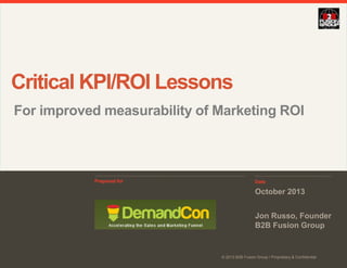 Critical KPI/ROI Lessons
For improved measurability of Marketing ROI

Prepared for

Date

October 2013
Jon Russo, Founder
B2B Fusion Group

© 2013 B2B Fusion Group / Proprietary & Confidential

 