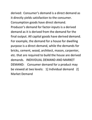 derived: Consumer’s demand is a direct demand as
it directly yields satisfaction to the consumer.
Consumption goods have direct demand.
Producer’s demand for factor-inputs is a derived
demand as it is derived from the demand for the
final output. All capital goods have derived demand.
For example, the demand for a house for dwelling
purpose is a direct demand, while the demands for
bricks, cement, wood, architect, mason, carpenter,
etc. that are required to build the house are derived
demands. INDIVIDUAL DEMAND AND MARKET
DEMAND: Consumer demand for a product may
be viewed at two levels: 1] Individual demand 2]
Market Demand
 