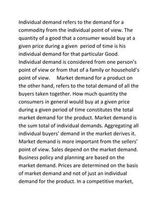 Individual demand refers to the demand for a
commodity from the individual point of view. The
quantity of a good that a consumer would buy at a
given price during a given period of time is his
individual demand for that particular Good.
Individual demand is considered from one person’s
point of view or from that of a family or household’s
point of view. Market demand for a product on
the other hand, refers to the total demand of all the
buyers taken together. How much quantity the
consumers in general would buy at a given price
during a given period of time constitutes the total
market demand for the product. Market demand is
the sum total of individual demands. Aggregating all
individual buyers’ demand in the market derives it.
Market demand is more important from the sellers’
point of view. Sales depend on the market demand.
Business policy and planning are based on the
market demand. Prices are determined on the basis
of market demand and not of just an individual
demand for the product. In a competitive market,
 