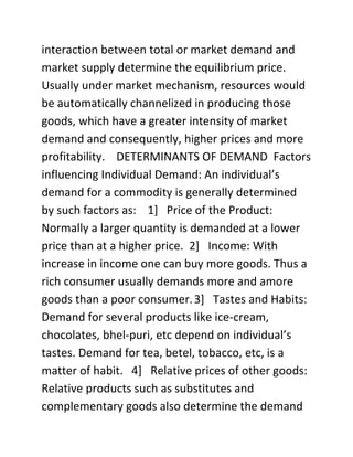 interaction between total or market demand and
market supply determine the equilibrium price.
Usually under market mechanism, resources would
be automatically channelized in producing those
goods, which have a greater intensity of market
demand and consequently, higher prices and more
profitability. DETERMINANTS OF DEMAND Factors
influencing Individual Demand: An individual’s
demand for a commodity is generally determined
by such factors as: 1] Price of the Product:
Normally a larger quantity is demanded at a lower
price than at a higher price. 2] Income: With
increase in income one can buy more goods. Thus a
rich consumer usually demands more and amore
goods than a poor consumer. 3] Tastes and Habits:
Demand for several products like ice-cream,
chocolates, bhel-puri, etc depend on individual’s
tastes. Demand for tea, betel, tobacco, etc, is a
matter of habit. 4] Relative prices of other goods:
Relative products such as substitutes and
complementary goods also determine the demand
 