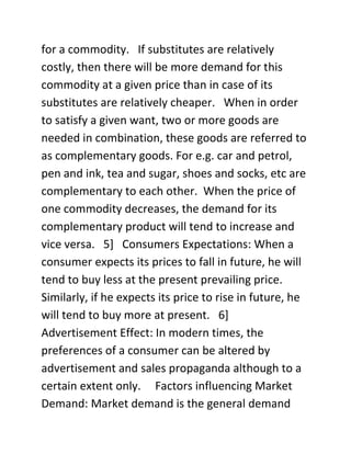 for a commodity. If substitutes are relatively
costly, then there will be more demand for this
commodity at a given price than in case of its
substitutes are relatively cheaper. When in order
to satisfy a given want, two or more goods are
needed in combination, these goods are referred to
as complementary goods. For e.g. car and petrol,
pen and ink, tea and sugar, shoes and socks, etc are
complementary to each other. When the price of
one commodity decreases, the demand for its
complementary product will tend to increase and
vice versa. 5] Consumers Expectations: When a
consumer expects its prices to fall in future, he will
tend to buy less at the present prevailing price.
Similarly, if he expects its price to rise in future, he
will tend to buy more at present. 6]
Advertisement Effect: In modern times, the
preferences of a consumer can be altered by
advertisement and sales propaganda although to a
certain extent only. Factors influencing Market
Demand: Market demand is the general demand
 