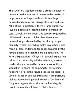 The size of market demand for a product obviously
depends on the number of buyers in the market. A
large number of buyers will constitute a large
demand and vice versa. 6) Age structure and sex-
ratio of the Population: If there is large number of
juvenile population then the market demand for
toys, schools, etc i.e. goods and services required by
children will be much higher than the market
demand for goods needed by the elderly people.
Similarly females exceeding males in number would
mean a greater demand for goods required by the
female population than the male population. 7)
Future Expectations: If buyers in general expect that
prices of a commodity will rise in future, present
market demand would be more as most of them
would like to hoard the commodity. The reverse
happens if a fall in the future prices is expected. 8)
Level of Taxation and Tax Structure: A progressively
high tax rate would generally mean a low demand
for goods in general and vice versa. But a highly
taxed commodity will have a relatively lower
 