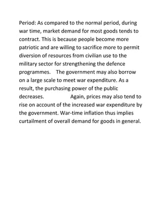 Period: As compared to the normal period, during
war time, market demand for most goods tends to
contract. This is because people become more
patriotic and are willing to sacrifice more to permit
diversion of resources from civilian use to the
military sector for strengthening the defence
programmes. The government may also borrow
on a large scale to meet war expenditure. As a
result, the purchasing power of the public
decreases.              Again, prices may also tend to
rise on account of the increased war expenditure by
the government. War-time inflation thus implies
curtailment of overall demand for goods in general.
 