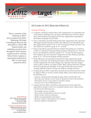 ontarget consulting + research




                                     Summary of Findings
                                     • A majority of business leaders believe their organizations are responding well
   This is a summary of the
                                       to the business challenges they are facing. Over 60 percent of survey respon-
        “Outlook on 2012”              dents reported being encouraged by how their organizations responded to
survey conducted by Heinz              the business challenges faced in 2011.
       Marketing, OnTarget           • Survey respondents generally believed that their organizations did a good job
Consulting & Research and              of keeping existing customers in 2011. Over 80 percent of respondents gave
  DemandCon. Nearly 500                their organization a grade of “A” or “B” for keeping existing customers. Less
        business leaders and           than 20 percent reported a grade of “C” or lower.
 marketing executives from           • Survey respondents reported being less satisﬁed with getting new customers
throughout North America               in 2011 as compared to keeping existing customers during the year. Over 35
                                       percent of respondents reported a grade of “C” or lower for their organiza-
 reported on how well they             tion’s ability to get new customers compared to less than 20 percent giving a
  believed their company or            grade of “C” or lower for keeping existing customers.
 organization performed in           • Nearly 80 percent of respondents reported that their organizations made
        2011 as well as their          changes to their sales and marketing strategies in 2011 and nearly 80 percent
          outlook for 2012.            of those respondents who made changes were optimistic that that changes
                                       made in 2011 would be successful in 2012. Many reported that these changes
                                       focused on placing more discipline on all stages of the sales process and in-
                                       creasing emphasis on better serving and caring for existing customers.
                                     • Looking ahead to 2012, respondents reported several actions that they would
                                       be taking in 2012 to increase customer loyalty. Many actions taken focused on
                                       the following areas:
                                       – Improve communication through all stages of the customer life-cycle
                                       – Free sales and customer service teams to spend more time with customers
                                       – Personalize service at every point of customer contact
                                       – Increase service focus following the sale
                                     • Looking ahead to 2012, respondents reported several actions that their
                                       organization needed to focus on to maximize business success. Many actions
                                       centered on the following areas:
                                       – Successfully execute our plans
                                       – New product introductions must be successful
                                       – Better connect with our customers
                 Heinz Marketing       – Build a sustained pipeline of prospects
     8201 164th Ave. NE, Suite 200
                                       – Become a leader in the industry, not a follower
             Redmond WA 98052
                Ph. 877.291.0006       – Increase employee training focus
       www.heinzmarketing.com

   OnTarget Consulting & Research
     16840 Bothell Way NE, Suite B
       Lake Forest Park, WA 98155
                 Ph. 206.353.2041
          www.ontargetnow.com                                                                              Continued
 