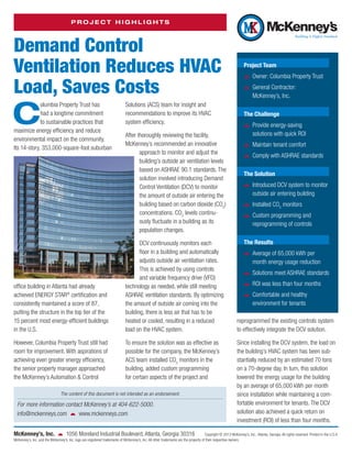 PROJECT HIGHLIGHTS

Demand Control
Ventilation Reduces HVAC
Load, Saves Costs

C

olumbia Property Trust has
had a longtime commitment
to ­ ustainable practices that
s
maximize energy efficiency and reduce
e
­ nvironmental impact on the community.
Its 14-story, 353,000-square-foot suburban

S
­ olutions (ACS) team for insight and
r
­ ecommendations to improve its HVAC
­system efficiency.
After thoroughly reviewing the facility,
M
­ cKenney’s recommended an innovative
approach to monitor and adjust the
building’s outside air ventilation levels
based on ASHRAE 90.1 standards. The
solution involved introducing Demand
Control Ventilation (DCV) to monitor
the amount of outside air entering the
building based on carbon dioxide (CO2)
concentrations. CO2 levels continuously fluctuate in a building as its
­population changes.

DCV continuously monitors each
floor in a building and automatically
adjusts outside air ventilation rates.
This is achieved by using controls
Photo courtesy of Columbia Property Trust
and variable frequency drive (VFD)
office building in Atlanta had already
technology as needed, while still meeting
®
achieved ENERGY STAR certification and
ASHRAE ventilation standards. By optimizing
consistently maintained a score of 87,
the amount of outside air coming into the
p
­ utting the ­ tructure in the top tier of the
s
building, there is less air that has to be
15 percent most energy-efficient buildings
heated or cooled, resulting in a reduced
in the U.S.
load on the HVAC system.
However, Columbia Property Trust still had
room for improvement. With aspirations of
achieving even greater energy efficiency,
the senior property manager approached
the McKenney’s Automation & Control

To ensure the solution was as effective as
possible for the company, the McKenney’s
ACS team installed CO2 monitors in the
building, added custom programming
for certain aspects of the project and

The content of this document is not intended as an endorsement.

For more information contact McKenney’s at 404-622-5000.
info@mckenneys.com   www.mckenneys.com
McKenney’s, Inc.    1056 Moreland Industrial Boulevard, Atlanta, Georgia 30316

Project Team
žž Owner: Columbia Property Trust
žž General Contractor:
McKenney’s, Inc.
The Challenge
žž Provide energy-saving
solutions with quick ROI
žž Maintain tenant comfort
žž Comply with ASHRAE standards
The Solution
žž Introduced DCV system to monitor
outside air entering building
žž Installed CO2 monitors
žž Custom programming and
r
­ eprogramming of controls
The Results
žž Average of 65,000 kWh per
month energy usage reduction
žž Solutions meet ASHRAE standards
žž ROI was less than four months
žž Comfortable and healthy
e
­ nvironment for tenants
r
­ eprogrammed the existing controls system
to effectively integrate the DCV solution.
Since installing the DCV system, the load on
the building’s HVAC system has been substantially reduced by an estimated 70 tons
on a 70-degree day. In turn, this solution
lowered the energy usage for the building
by an average of 65,000 kWh per month
since installation while maintaining a comfortable environment for tenants. The DCV
solution also achieved a quick return on
investment (ROI) of less than four months.

Copyright © 2013 McKenney’s, Inc., Atlanta, Georgia. All rights reserved. Printed in the U.S.A.
McKenney’s, Inc. and the McKenney’s, Inc. logo are registered trademarks of McKenney’s, Inc. All other trademarks are the property of their respective owners.

 