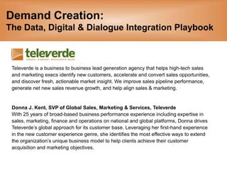 Demand Creation: The Data, Digital & Dialogue Integration Playbook Televerde is a business to business lead generation agency that helps high-tech sales  and marketing execs identify new customers, accelerate and convert sales opportunities,  and discover fresh, actionable market insight. We improve sales pipeline performance,  generate net new sales revenue growth, and help align sales & marketing.  Donna J. Kent, SVP of Global Sales, Marketing & Services, Televerde  With 25 years of broad-based business performance experience including expertise in  sales, marketing, finance and operations on national and global platforms, Donna drives  Televerde’s global approach for its customer base. Leveraging her first-hand experience  in the new customer experience genre, she identifies the most effective ways to extend  the organization’s unique business model to help clients achieve their customer  acquisition and marketing objectives. 