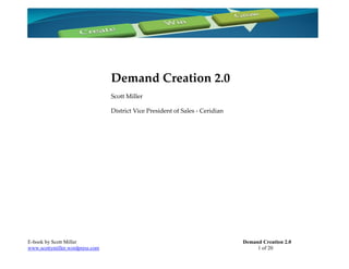 Demand Creation 2.0
                                 Scott Miller

                                 District Vice President of Sales - Ceridian




E-book by Scott Miller                                                         Demand Creation 2.0
www.scottymiller.wordpress.com                                                      1 of 20
 