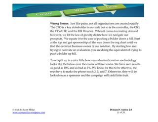 Wrong Person: Just like pains, not all organizations are created equally.
                                 The CFO is a key stakeholder in our sale but so is the controller, the CIO,
                                 the VP of HR, and the HR Director. When it comes to creating demand
                                 however, we let the law of gravity dictate how we navigate our
                                 prospects. We equate it to the ease of pushing a bolder down a hill. Start
                                 at the top and get sponsorship all the way down the org chart until we
                                 find the eventual business owner of our solution. By starting low and
                                 trying to cultivate an evaluation, you are doing the equivalent of trying to
                                 push a bolder up hill.

                                 To wrap it up in a nice little bow – our demand creation methodology
                                 looks like the below over the course of three weeks. We have seen results
                                 as good as 10% and as bad as 1%. We know for this to be effective, the
                                 reps have to make the phone touch 3, 5, and 7. Otherwise, they will be
                                 looked on as a spammer and the campaign will yield little fruit.




E-book by Scott Miller                                                            Demand Creation 2.0
www.scottymiller.wordpress.com                                                         11 of 20
 