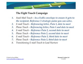 The Eight Touch Campaign
         1.     Snail Mail Touch – In a FedEx envelope to ensure it gets to
                the recipient. Reference 3 strategic pains you can solve.
         2.     E-mail Touch – Referencing letter, Pain 1, date to meet
         3.     Phone Touch – Referencing letter, Pain 1 and date to meet
         4.     E-mail Touch – Reference Pain 2, second date to meet
         5.     Phone Touch – Reference Pain 2, second date to meet
         6.     E-mail Touch – Reference Pain 3, third date to meet
         7.     Phone Touch – Reference Pain 3, third date to meet
         8.     Transitioning E-mail Touch to Lead Nurture




E-book by Scott Miller                                    Demand Creation 2.0
www.scottymiller.wordpress.com                                 12 of 20
 