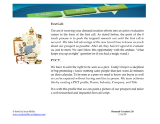First Call:

                                 The art of weaving your demand creation efforts into an active evaluation
                                 comes in the form of the first call. As stated before, the point of the 8
                                 touch process is to push the targeted research out until the first call is
                                 secured. We take full advantage of the new found time to know as much
                                 about our prospect as possible. After all, they haven’t agreed to evaluate
                                 us, just to meet. We can’t blow this opportunity with the archaic, “what
                                 keeps you up at night” question (or if you had a magic wand.)

                                 P.I.C.T.

                                 We have to earn the right to be seen as a peer. Today’s buyer is skeptical
                                 of big-promising / know-nothing sales people that just want 20 minutes
                                 on their calendar. To be seen as a peer we need to know our buyer as well
                                 as can be expected without having met him in person. My team achieves
                                 this by creating a PICT profile; Person, Industry, Company, and Title.

                                 It is with this profile that we can paint a picture of our prospect and tailor
                                 a well researched and impactful first call script.




E-book by Scott Miller                                                             Demand Creation 2.0
www.scottymiller.wordpress.com                                                          13 of 20
 