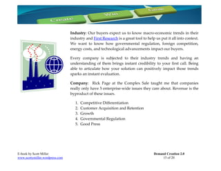 Industry: Our buyers expect us to know macro-economic trends in their
                                 industry and First Research is a great tool to help us put it all into context.
                                 We want to know how governmental regulation, foreign competition,
                                 energy costs, and technological advancements impact our buyers.

                                 Every company is subjected to their industry trends and having an
                                 understanding of them brings instant credibility to your first call. Being
                                 able to articulate how your solution can positively impact those trends
                                 sparks an instant evaluation.

                                 Company: Rick Page at the Complex Sale taught me that companies
                                 really only have 5 enterprise-wide issues they care about. Revenue is the
                                 byproduct of these issues.

                                    1.   Competitive Differentiation
                                    2.   Customer Acquisition and Retention
                                    3.   Growth
                                    4.   Governmental Regulation
                                    5.   Good Press




E-book by Scott Miller                                                              Demand Creation 2.0
www.scottymiller.wordpress.com                                                           15 of 20
 