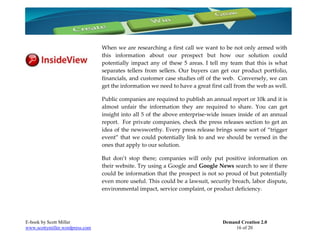 When we are researching a first call we want to be not only armed with
                                 this information about our prospect but how our solution could
                                 potentially impact any of these 5 areas. I tell my team that this is what
                                 separates tellers from sellers. Our buyers can get our product portfolio,
                                 financials, and customer case studies off of the web. Conversely, we can
                                 get the information we need to have a great first call from the web as well.

                                 Public companies are required to publish an annual report or 10k and it is
                                 almost unfair the information they are required to share. You can get
                                 insight into all 5 of the above enterprise-wide issues inside of an annual
                                 report. For private companies, check the press releases section to get an
                                 idea of the newsworthy. Every press release brings some sort of “trigger
                                 event” that we could potentially link to and we should be versed in the
                                 ones that apply to our solution.

                                 But don’t stop there; companies will only put positive information on
                                 their website. Try using a Google and Google News search to see if there
                                 could be information that the prospect is not so proud of but potentially
                                 even more useful. This could be a lawsuit, security breach, labor dispute,
                                 environmental impact, service complaint, or product deficiency.




E-book by Scott Miller                                                            Demand Creation 2.0
www.scottymiller.wordpress.com                                                         16 of 20
 