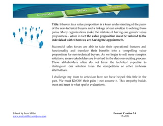 Title: Inherent in a value proposition is a keen understanding of the pains
                                 of the non-technical buyers and a linkage of our solution to solving those
                                 pains. Many organizations make the mistake of having one generic value
                                 proposition – when in fact the value proposition must be tailored to the
                                 individual with whom we are having the appointment.

                                 Successful sales forces are able to take their operational features and
                                 functionality and translate their benefits into a compelling value
                                 proposition for non-technical buyers. As we begin to sell more complex
                                 solutions, more stakeholders are involved in the decision-making process.
                                 These stakeholders often do not have the technical expertise to
                                 distinguish our solution from the competition or other in-house
                                 alternatives.

                                 I challenge my team to articulate how we have helped this title in the
                                 past. We must KNOW their pain – not assume it. This empathy builds
                                 trust and trust is what sparks evaluations.




E-book by Scott Miller                                                           Demand Creation 2.0
www.scottymiller.wordpress.com                                                        17 of 20
 