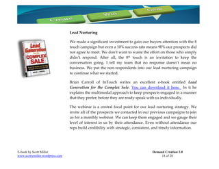 Lead Nurturing

                                 We made a significant investment to gain our buyers attention with the 8
                                 touch campaign but even a 10% success rate means 90% our prospects did
                                 not agree to meet. We don’t want to waste the effort on those who simply
                                 didn’t respond. After all, the 8th touch is an invitation to keep the
                                 conversation going. I tell my team that no response doesn’t mean no
                                 business. We put the non-respondents into our lead nurturing campaign
                                 to continue what we started.

                                 Brian Carroll of InTouch writes an excellent e-book entitled Lead
                                 Generation for the Complex Sale. You can download it here. In it he
                                 explains the multimodal approach to keep prospects engaged in a manner
                                 that they prefer; before they are ready speak with us individually.

                                 The webinar is a central focal point for our lead nurturing strategy. We
                                 invite all of the prospects we contacted in our previous campaigns to join
                                 us for a monthly webinar. We can keep them engaged and we gauge their
                                 level of interest in us by their attendance. Even without attendance our
                                 reps build credibility with strategic, consistent, and timely information.




E-book by Scott Miller                                                           Demand Creation 2.0
www.scottymiller.wordpress.com                                                        18 of 20
 