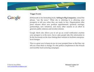 Trigger Events

                                 Jill Konrath in her bestselling book, Selling to Big Companies, coined the
                                 phrase, “use the news.” What she is referring to is allowing your
                                 prospects to tell you when they are ready to buy. Organizations offer
                                 press releases about new position appointments, quarterly earnings,
                                 partnerships, new initiatives, and many other reasons in an effort to
                                 generate public relations and investor interest.

                                 Google Alerts also allows you to set up an e-mail notification anytime
                                 your prospect is in the news. Savvy sales people take this information to
                                 be the first knock on the door linking their solution to facilitate enterprise-
                                 level changes.

                                 This is a great way to keep an eye on your prospect base so that they can
                                 tell you when there is change. It is the perfect complement to the 8-touch
                                 and monthly lead nurturing campaigns.




E-book by Scott Miller                                                              Demand Creation 2.0
www.scottymiller.wordpress.com                                                           19 of 20
 